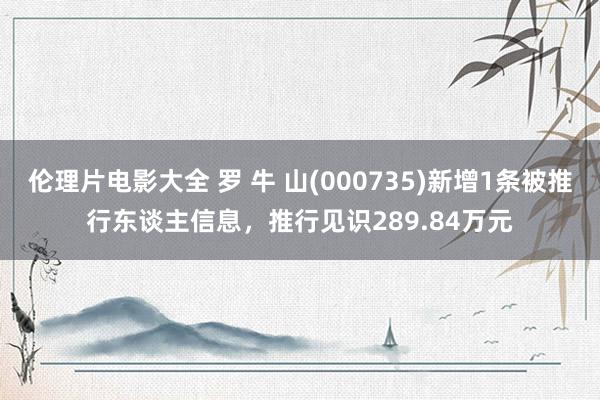 伦理片电影大全 罗 牛 山(000735)新增1条被推行东谈主信息，推行见识289.84万元