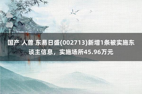 国产 人兽 东易日盛(002713)新增1条被实施东谈主信息，实施场所45.96万元