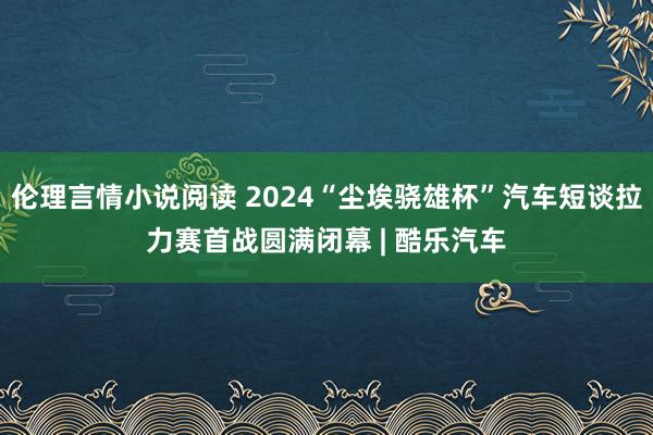 伦理言情小说阅读 2024“尘埃骁雄杯”汽车短谈拉力赛首战圆满闭幕 | 酷乐汽车