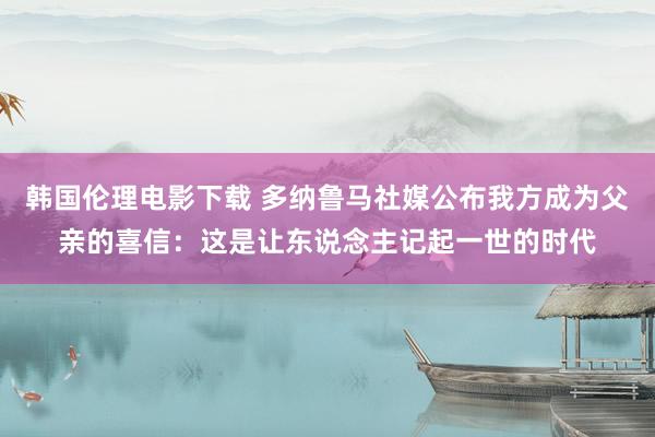 韩国伦理电影下载 多纳鲁马社媒公布我方成为父亲的喜信：这是让东说念主记起一世的时代