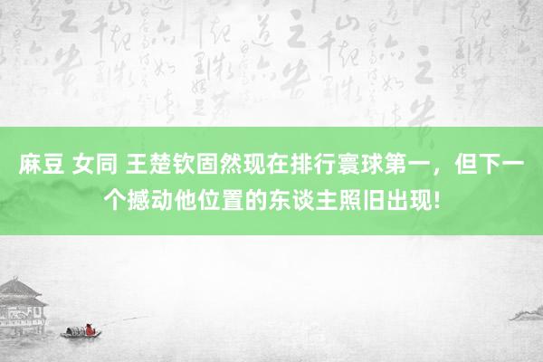 麻豆 女同 王楚钦固然现在排行寰球第一，但下一个撼动他位置的东谈主照旧出现!