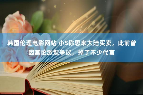 韩国伦理电影网站 小S称思来大陆买卖，此前曾因言论激勉争议，掉了不少代言