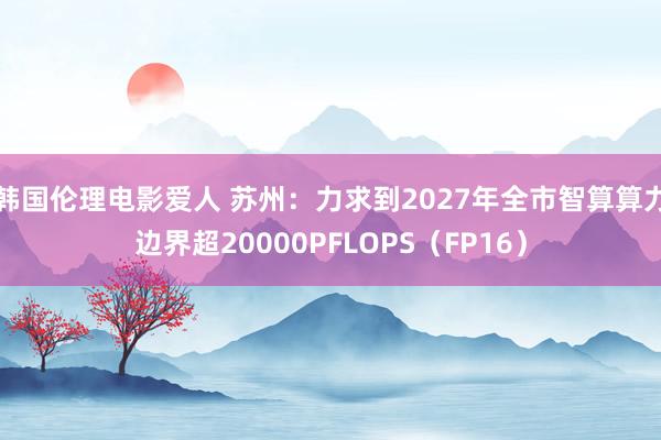 韩国伦理电影爱人 苏州：力求到2027年全市智算算力边界超20000PFLOPS（FP16）