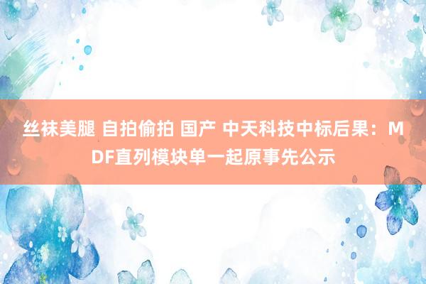 丝袜美腿 自拍偷拍 国产 中天科技中标后果：MDF直列模块单一起原事先公示