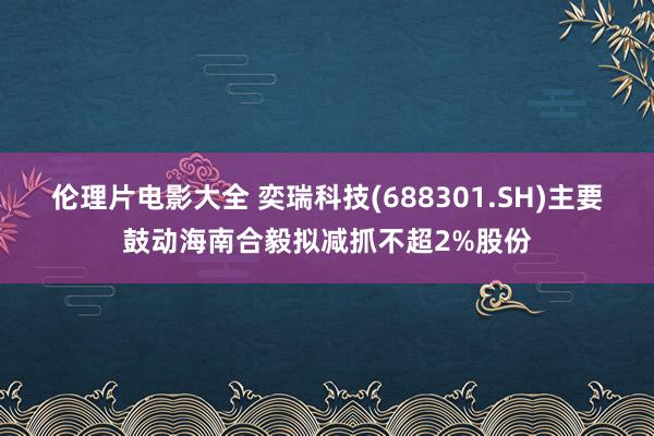 伦理片电影大全 奕瑞科技(688301.SH)主要鼓动海南合毅拟减抓不超2%股份