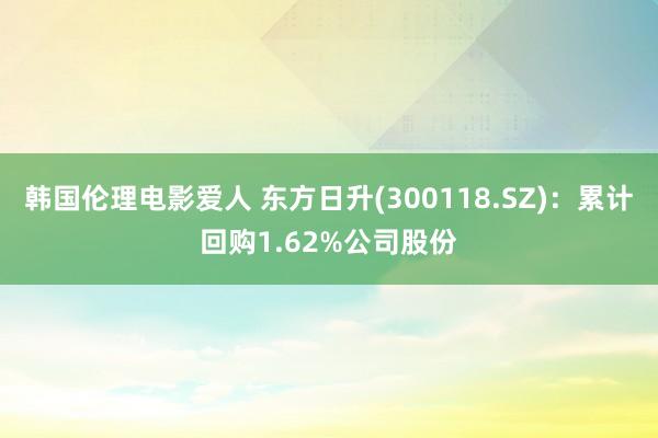 韩国伦理电影爱人 东方日升(300118.SZ)：累计回购1.62%公司股份