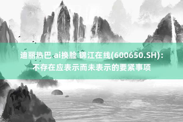 迪丽热巴 ai换脸 锦江在线(600650.SH)：不存在应表示而未表示的要紧事项