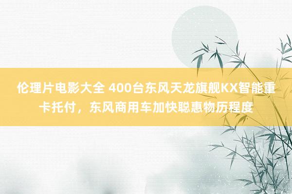 伦理片电影大全 400台东风天龙旗舰KX智能重卡托付，东风商用车加快聪惠物历程度