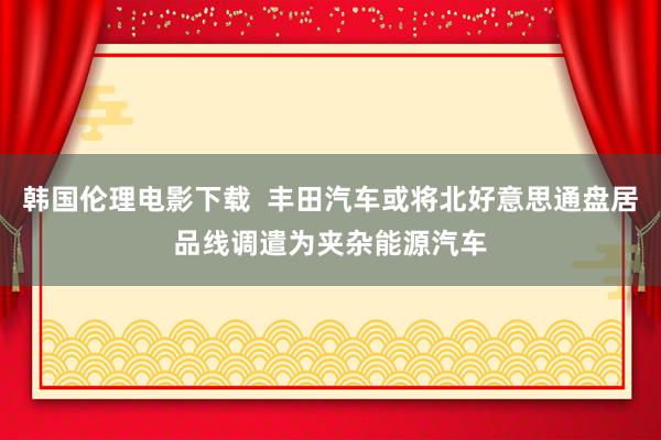 韩国伦理电影下载  丰田汽车或将北好意思通盘居品线调遣为夹杂能源汽车