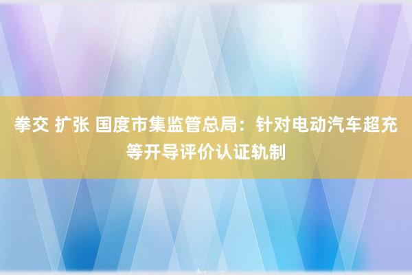 拳交 扩张 国度市集监管总局：针对电动汽车超充等开导评价认证轨制