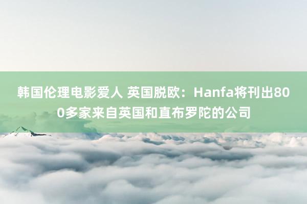 韩国伦理电影爱人 英国脱欧：Hanfa将刊出800多家来自英国和直布罗陀的公司