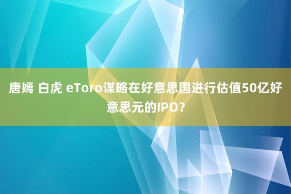 唐嫣 白虎 eToro谋略在好意思国进行估值50亿好意思元的IPO？