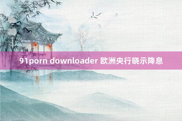 91porn downloader 欧洲央行晓示降息