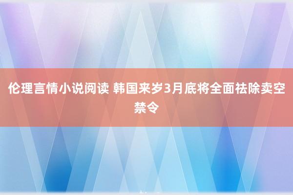 伦理言情小说阅读 韩国来岁3月底将全面祛除卖空禁令