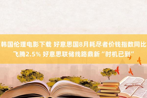 韩国伦理电影下载 好意思国8月耗尽者价钱指数同比飞腾2.5% 好意思联储线路鼎新“时机已到”