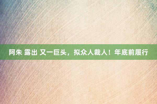 阿朱 露出 又一巨头，拟众人裁人！年底前履行