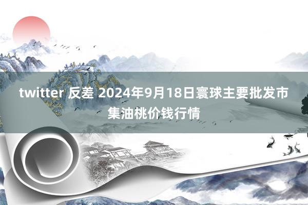 twitter 反差 2024年9月18日寰球主要批发市集油桃价钱行情