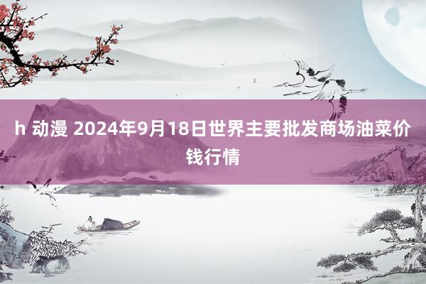 h 动漫 2024年9月18日世界主要批发商场油菜价钱行情