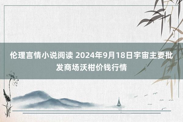 伦理言情小说阅读 2024年9月18日宇宙主要批发商场沃柑价钱行情