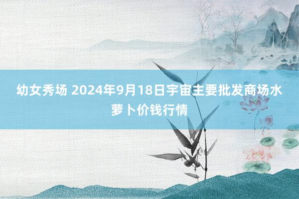 幼女秀场 2024年9月18日宇宙主要批发商场水萝卜价钱行情