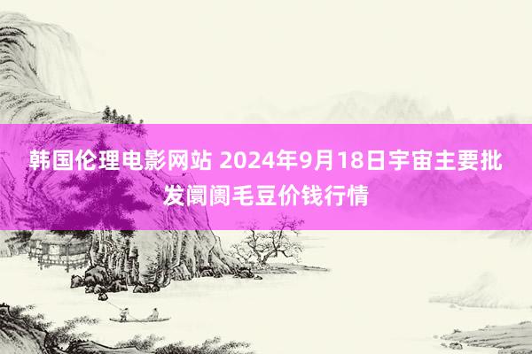 韩国伦理电影网站 2024年9月18日宇宙主要批发阛阓毛豆价钱行情