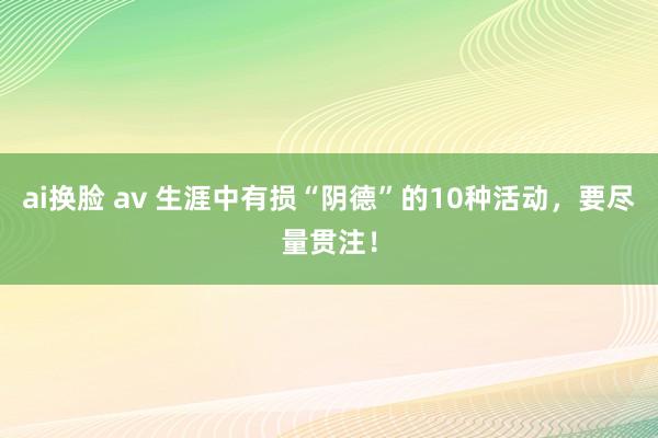 ai换脸 av 生涯中有损“阴德”的10种活动，要尽量贯注！