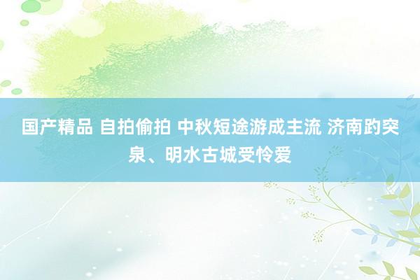 国产精品 自拍偷拍 中秋短途游成主流 济南趵突泉、明水古城受怜爱