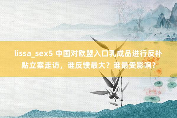 lissa_sex5 中国对欧盟入口乳成品进行反补贴立案走访，谁反馈最大？谁最受影响？