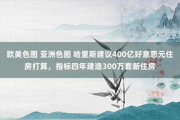 欧美色图 亚洲色图 哈里斯建议400亿好意思元住房打算，指标四年建造300万套新住房