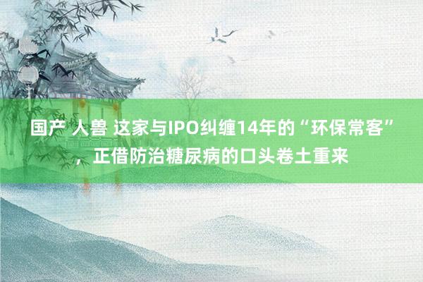 国产 人兽 这家与IPO纠缠14年的“环保常客”，正借防治糖尿病的口头卷土重来