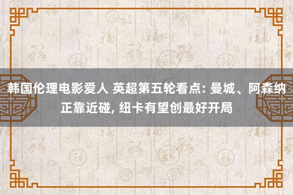 韩国伦理电影爱人 英超第五轮看点: 曼城、阿森纳正靠近碰， 纽卡有望创最好开局