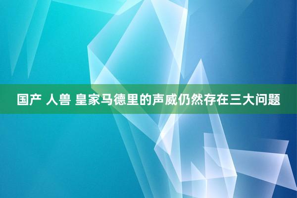 国产 人兽 皇家马德里的声威仍然存在三大问题