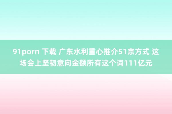 91porn 下载 广东水利重心推介51宗方式 这场会上坚韧意向金额所有这个词111亿元