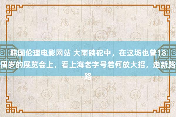 韩国伦理电影网站 大雨磅砣中，在这场也曾18周岁的展览会上，看上海老字号若何放大招，走新路