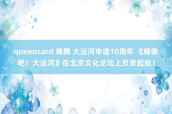 queencard 裸舞 大运河申遗10周年 《耀眼吧！大运河》在北京文化论坛上负责起航！