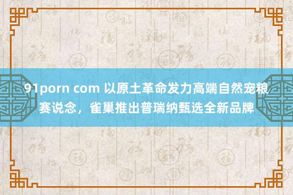 91porn com 以原土革命发力高端自然宠粮赛说念，雀巢推出普瑞纳甄选全新品牌