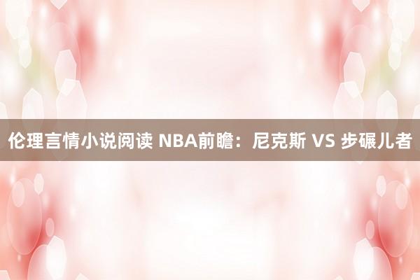 伦理言情小说阅读 NBA前瞻：尼克斯 VS 步碾儿者