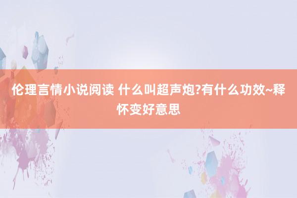 伦理言情小说阅读 什么叫超声炮?有什么功效~释怀变好意思