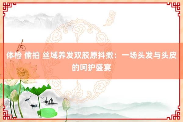 体检 偷拍 丝域养发双胶原抖擞：一场头发与头皮的呵护盛宴