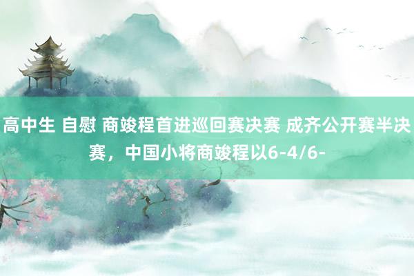 高中生 自慰 商竣程首进巡回赛决赛 成齐公开赛半决赛，中国小将商竣程以6-4/6-