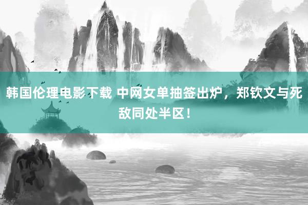 韩国伦理电影下载 中网女单抽签出炉，郑钦文与死敌同处半区！