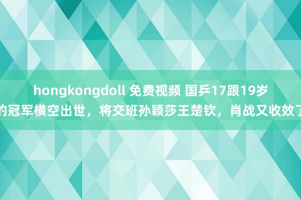 hongkongdoll 免费视频 国乒17跟19岁的冠军横空出世，将交班孙颖莎王楚钦，肖战又收效了