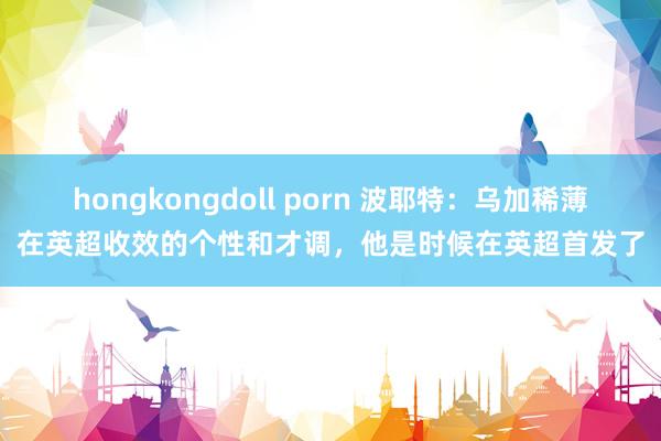 hongkongdoll porn 波耶特：乌加稀薄在英超收效的个性和才调，他是时候在英超首发了