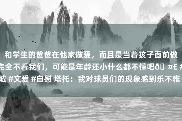 和学生的爸爸在他家做爱，而且是当着孩子面前做爱，太刺激了，孩子完全不看我们，可能是年龄还小什么都不懂吧🤣 #同城 #文爱 #自慰 塔托：我对球员们的现象感到乐不雅 但愿未来打出一场精彩比赛