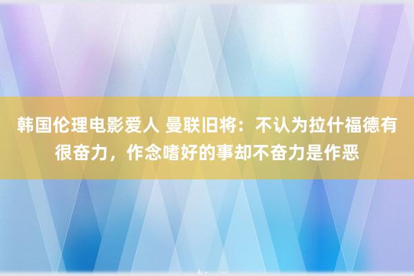 韩国伦理电影爱人 曼联旧将：不认为拉什福德有很奋力，作念嗜好的事却不奋力是作恶