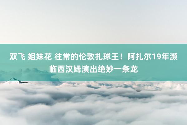 双飞 姐妹花 往常的伦敦扎球王！阿扎尔19年濒临西汉姆演出绝妙一条龙