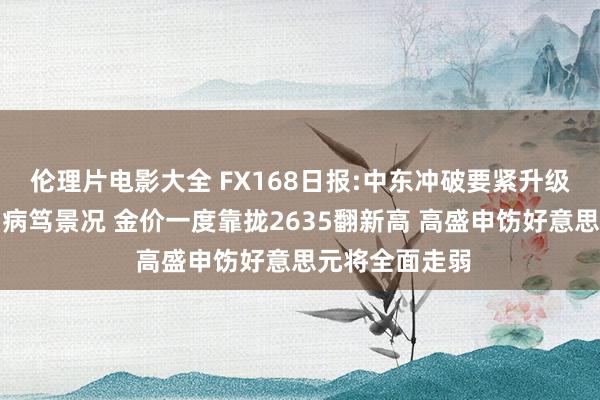 伦理片电影大全 FX168日报:中东冲破要紧升级！以色列参加病笃景况 金价一度靠拢2635翻新高 高盛申饬好意思元将全面走弱