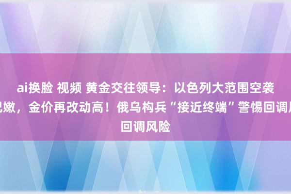 ai换脸 视频 黄金交往领导：以色列大范围空袭黎巴嫩，金价再改动高！俄乌构兵“接近终端”警惕回调风险