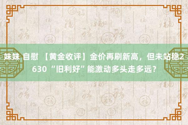 妹妹 自慰 【黄金收评】金价再刷新高，但未站稳2630 “旧利好”能激动多头走多远？