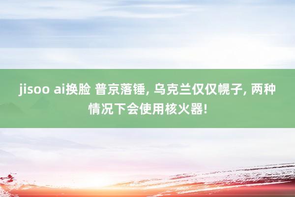 jisoo ai换脸 普京落锤， 乌克兰仅仅幌子， 两种情况下会使用核火器!